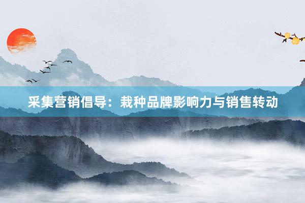 采集营销倡导：栽种品牌影响力与销售转动